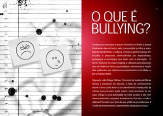01                                                                     5




     O QUE É
     BULLYING?
     Ainda pouco estudado e pouco difundido no Brasil, é quase
     totalmente desconhecido pela comunidade jurídica e equi-
     pes de atendimento, o bullying começa a ganhar espaço em
     estudos e pesquisas desenvolvidas por especialistas,
     pedagogos e psicólogos que lidam com a educação. O
     termo “bullying” de origem inglesa, é utilizado para descrever
     atos de violência física ou psicológica, intencionais e repeti-
     dos, praticados por indivíduos caracterizados como Bully ou
     por um grupo deles.

     Segundo Lélio Braga Calhau, Promotor de Justiça de Minas
     Gerais e estudioso do assunto, a falta de conhecimento
     sobre o tema pode levar a um atendimento inadequado às
     vítimas que procuram ajuda. Assim, pode acontecer de um
     caso chegar a uma autoridade do meio jurídico e ela nem
     mesmo entender o que está acontecendo. Por isso, conclui o
     referido Promotor que “pior do que a falta de providências, é
     a falta de entendimento e atendimento adequado ao caso”.
 