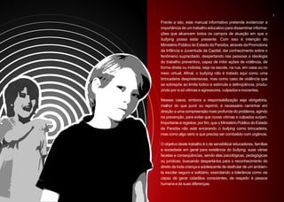 7

Frente a isto, este manual informativo pretende evidenciar a
importância de um trabalho educativo para disseminar informa-
ções que alcancem todos os campos de atuação em que o
bullying possa estar presente. Com isso é intenção do
Ministério Público do Estado da Paraíba, através da Promotoria
da Infância e Juventude da Capital, dar conhecimento sobre o
fenômeno supracitado, despertando nas pessoas a ideologia
do trabalho preventivo, capaz de inibir ações de violência, de
forma direta ou indireta, seja na escola, na rua, em casa ou no
meio virtual. Afinal, o bullying não é tratado aqui como uma
brincadeira despretensiosa, mas como caso de violência que
se sobrepõe ao limite lúdico e estimula a delinqüência, produ-
zindo por si só vitimas e agressores, culpados e inocentes.

Nesses casos, embora a responsabilização seja obrigatória,
melhor do que punir ou reprimir, é necessário caminhar em
direção a uma compreensão mais profunda do problema, agindo
na prevenção, para evitar que novas vítimas e culpados surjam.
Importante é registrar, por fim, que o Ministério Público do Estado
da Paraíba não está encarando o bullying como brincadeira,
mas como algo sério e que precisa ser combatido com urgência.

O objetivo deste trabalho é o de sensibilizar educadores, famílias
e sociedade em geral para existência do bullying, suas várias
facetas e conseqüências, sendo elas psicológicas, pedagógicas
ou jurídicas, buscando despertá-los para o reconhecimento do
direito de toda criança e adolescente de desfrutar de um ambien-
te escolar seguro e solidário, exercitando a tolerância como via
capaz de gerar cidadãos conscientes, de respeito à pessoa
humana e às suas diferenças.
 