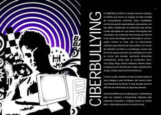 11




CIBERBULLYING
           O CIBERBULLYING é a versão virtual do bullying,
           à medida que ocorre no espaço da rede mundial
           de computadores (Internet). Essa modalidade
           vem preocupando especialistas e educadores, por
           seu efeito multiplicador do sofrimento das vítimas
           e pela velocidade em que essas informações são
           veiculadas. As modernas ferramentas da Internet
           e de outras tecnologias de informação e comuni-
           cação móveis ou fixas, são os instrumentos
           utilizados para disseminar essa prática com intuito
           de maltratar, humilhar ou constranger, sendo uma
           forma de ataque perverso que extrapola em muito
           os muros das escolas, ganhando dimensões
           incalculáveis, sendo elas os conhecidos orkut,
           msn, blogs, flogs, chats e celulares. Nestes casos,
           o bullying ocorre através de e-mails, torpedos e/ou
           scraps, muitas vezes de forma anônima.

           O autor insulta, espalha rumores e boatos sobre os
           seus colegas e seus familiares, até mesmo sobre
           os profissionais da escola. E essa situação se torna
           difícil de ser enfrentada por algumas pessoas.

           A principal diferença do bullying para o ciberbullying
           está nos métodos e ferramentas utilizadas pelo
           praticante. Enquanto o bullying ocorre no mundo
           real, o ciberbullying ocorre no mundo virtual.
 