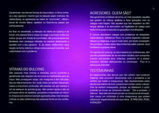 13

Geralmente, nas demais formas de maus-tratos, a vítima conhe-      AGRESSORES. QUEM SÃO?
ce o seu agressor, mesmo que os ataques sejam indiretos. No        São geralmente os líderes da turma, os mais populares, aqueles
ciberbullying, os agressores se valem do “anonimato”, utilizan-    que gostam de colocar apelidos e fazer gozações com os
do-se de nomes falsos, apelidos ou fazendo-se passar por           colegas mais frágeis. São aqueles que não respeitam as dife-
outras pessoas.                                                    renças alheias e se aproveitam da fragilidade do colega para
                                                                   excluí-lo do grupo e executar as gozações e humilhações.
Ao ficar no anonimato, a intenção da vítima do bullying é se
tornar uma pessoa forte e capaz de reagir e provocar medo nos      É comum abordarem colegas com problemas de obesidade,
outros, já que, em virtude de sua timidez, não procura ajuda dos   baixa-estatura, deficiência física, ou outros aspectos culturais,
familiares nem consegue intimidar ou resolver diretamente a        étnicos ou religiosos, o que é muito sério, por trazer conseqüên-
questão com o seu agressor. E, às vezes, infelizmente, essa        cias jurídicas, muitas vezes desconhecidas pelos autores, seus
reação se torna violenta e atinge outras pessoas inocentes, que    familiares e a própria vítima.
nada tiveram com o problema.                                       Os agentes de bullying, se não tratados por profissionais, têm
                                                                   grande probabilidade de se tornarem adultos com comporta-
                                                                   mentos anti-sociais e/ou violentos, podendo vir a adotar,
                                                                   inclusive, atitudes delinqüentes ou criminosas. Fica aí o
                                                                   alerta para a família!

VÍTIMAS DO BULLYING                                                TESTEMUNHAS
São pessoas mais tímidas e retraídas, pouco sociáveis e
                                                                   As testemunhas são alunos que não sofrem nem praticam
geralmente não dispõem de recursos ou habilidades para se
                                                                   bullying, mas convivem diariamente com o problema e se
impor. Não conseguem reagir, são inseguras e têm dificulda-
                                                                   omitem por medo e insegurança. São representadas pelos
des de relacionamento. Em razão disso se sentem desampa-
                                                                   alunos que sabem de tudo, presenciam muitas vezes o abuso,
rados e encontram profundas dificuldades em ser aceitos e
                                                                   mas se sentem ameaçadas, porque, se delatarem o autor,
em se adequar ao grande grupo. Não pedem ajuda e são os            poderão se tornar as “próximas vítimas”. Daí a omissão, o
principais alvos de apelidos, gozações e exposição ao ridícu-      silêncio. Mas elas terminam por ser os cúmplices da situação.
lo. A baixa auto-estima é sempre agravada pelas intervenções       Isso causa um incômodo e uma insegurança que podem
críticas ou pela indiferença das pessoas frente ao seu proble-     influenciar negativamente em sua rotina. É PRECISO, POIS,
ma.                                                                ATENÇÃO!
 