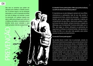 04                                                                                                                    17

     São dois os caminhos que podem ser              E a família? Como pode ajudar o filho que pratica bullying
     utilizados para viabilizar o trabalho preven-   ou sofre em decorrência dessa prática?
     tivo. O primeiro segue a via da orientação
     (educação) e o outro a imposição de limites     É importante que os pais dialoguem sempre com seus filhos,
     por meio do diálogo e do exemplo. Investir      orientando-os e participando mais de sua vida escolar e
     na prevenção, em qualquer aspecto que           estabelecendo limites, próprios da educação. É necessário
     seja, é valido para proteger quem sofre com     também que os pais estejam mais presentes e atentos ao
     o bullying, para alertar a sociedade sobre a    comportamento de seus filhos, observando qualquer mudan-
     temática ainda pouco estudada e para            ça brusca de suas atitudes, sempre ensinando o respeito às
     coibir que ações violentas se disseminem.       diferenças, que é fundamental. É preciso ainda saber ouvir o
                                                     filho, sem julgar ou criticar, reforçando os sentimentos de
     PREVENÇÃO

                                                     segurança e confiança no ambiente familiar, não ignorando a
                                                     timidez do filho ou o seu jeito mais gozador, pois ambos
                                                     precisam de ajuda e acompanhamento.

                                                     E a escola? Como pode ajudar?

                                                     As escolas devem investir mais na prevenção, através do
                                                     esforço permanente de sua equipe, procurando sempre incluir
                                                     nas suas práticas educacionais diárias e atividades extras,
                                                     temas para discutir com a família e os alunos. Somente com o
                                                     fortalecimento da relação PAIS, ALUNOS e ESCOLA, cada
                                                     um colaborando dentro de sua competência, haverá resultado
                                                     qualquer trabalho para coibir as manifestações de violência
                                                     dentro da escola. É importante ainda estimular a discussão
                                                     aberta sobre a temática juntamente ao corpo docente, pais e
                                                     alunos, com a execução de propostas de atividades que
                                                     trabalhem a afetividade e a emoção, o respeito e a tolerância.
 