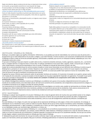 Nada más detectar alguna conducta de este tipo es importante tomar cartas
en el asunto, ya que puede convertirse en una situación de riesgo.
El acoso produce una herida psicológica muy difícil de sobrellevar y se
necesita mucho apoyo para que no deje secuelas.
¿Cómo nos damos cuenta de que un niño está padeciendo acoso escolar?
Como en toda situación traumática lo primero que observamos son varios
cambios en la conducta habitual de los pequeños. Entre ellos los siguientes:
No quieren ir a la escuela.
Disminuye su concentración y desempeño escolar y en algunos casos incluso
repiten el año.
Se muestran temerosos e inseguros.
Están tristes, se aíslan y sufren episodios de ira y enojo.
Se muestran irritables.
Presentan dolores de barriga y cabeza.
Tienen dificultades para dormir (pesadillas y miedos).
Presentan retraimiento y falta de comunicación familiar.
Se quejan reiteradamente.
No quieren salir de casa o realizar actividades que antes disfrutaban.
Se vuelven agresivos con sus hermanos.
Se aíslan de sus amigos.
Se hacen pis o caca.
Comienzan a mostrar trastornos de alimentación.
¿Se puede prevenir el acoso escolar?
Por supuesto que sí, como toda situación no deseable se puede prevenir
dentro de la escuela capacitando a los maestros para la detección precoz de
estas situaciones.
¿Cómo podemos evitarlo?
Podemos atajarlo con las siguientes medidas:
Trabajando con los niños favoreciendo la resolución de problemas a través de
la palabra y la participación de todos por igual.
Respetando las diferencias y no tomándolas como deficiencias.
Generando situaciones de cooperación y solidaridad con proyectos
concretos.
Hablando del tema del acoso sin ocultarlo.
Capacitando a todos los integrantes de la comunidad educativa para detectar
el acoso.
Creando un código de convivencia con reglas claras.
Haciendo partícipes a los padres de estas acciones.
Nadie debe padecer el acoso de un compañero ni es merecedor de ello.
Si los padres detectan que su hijo padece acoso o si éste se lo cuenta es
importante pedir ayuda en la institución escolar para proteger al niño
escuchándolo y respetando su deseo de cómo quiere que se maneje la
situación sin exponerlo. Y por encima de todo, hay que saber mantener la
calma.
¿QUE ES EL BULLYING?
IDENTIFICACIÓN Y DESARROLLO DEL PROBLEMA
Bullying es una palabra inglesa que significa intimidación. Infelizmente, es una palabra que está de moda debido a los numerosos casos de persecución y
de agresiones que se están detectando en las escuelas y colegios, y que están llevando a muchos escolares a vivir situaciones verdaderamente aterradoras.
El Bullying se refiere a todas las formas de actitudes agresivas, intencionadas y repetidas, que ocurren sin motivación evidente, adoptadas por uno o más
estudiantes contra otro u otros.
El que ejerce el Bullying lo hace para imponer su poder sobre el otro, a través de constantes amenazas, insultos, agresiones, vejaciones, etc., y así tenerlo
bajo su completo dominio a lo largo de meses e incluso años. El maltrato intimidatorio le hará sentir dolor, angustia, miedo, a tal punto que, en algunos
casos, puede llevarle a consecuencias devastadoras como el suicidio. El Bullying no entiende de distinciones sociales o de sexo.
A pesar de la creencia extendida de que los centros escolares situados en zonas menos favorecidas son por definición más conflictivos, lo cierto es que el
Bullying hace su presencia en casi cualquier contexto. Respecto al sexo, tampoco se aprecian diferencias, al menos en lo que respecta a las víctimas,
puesto que en el perfil del agresor sí se aprecia predominancia de los varones. Las causas que pueden hacer aparecer el acoso son incalculables. Tanto
como las formas en las que se manifiesta y los perjuicios que ocasiona.
En general las causas o factores que lo provocan suelen ser personales, familiares y/o escolares. En lo personal, el acosador se ve superior, porque cuenta
con el apoyo de otros atacantes, o porque el acosado se trata de alguien con muy poca capacidad de responder a las agresiones. El acosador lo que quiere
es ver que el acosado lo esté pasando mal. La única manera de combatir el maltrato es la cooperación entre todos los involucrados:
profesorado, padres y alumnos.
Las múltiples investigaciones existentes muestran que el Bullying es un problema real y grave en las escuelas; independientemente de los países, del
tamaño de los establecimientos, de la diversidad cultural, del nivel socio-económico de los estudiantes o de la dependencia educacional de los colegios. Es
un problema transversal en los colegios y escuelas de nuestros tiempos.
Las consecuencias en la victima del Bullying pueden ser tanto físicas como psicológicas y en muchos casos, pueden ser permanentes en el tiempo. Algunas
investigaciones refieren desde daño físico como moretones, pérdidas en el patrimonio personal de los estudiantes, hasta severas consecuencias en la
salud mental a futuro, como depresiones severas, trastornos de ansiedad y/o estrés post traumático, e incluso el suicidio.
MITOS Y MALENTENDIDOS
El Bullying es cualquier tipo de agresión en la escuela. El Bullying es sólo un tipo de agresión dentro de muchas otras que también existen en los colegios.
El Bullying es un problema exclusivo de los estudiantes. Existen situaciones al interior de la escuela donde hay asimetría de poder y hostigamiento
sostenido, donde no están exclusivamente involucrados estudiantes, como es el caso del hostigamiento sostenido de profesores a estudiantes por
ejemplo.
No existe Bullying en los colegios. Se suele creer que algunas de las expresiones de Bullying son sólo juegos o chistes entre estudiantes. Sin embargo, la
intimidación no es un fenómeno nuevo y existe en todas las escuelas. Muchos de los que ya somos mayores recordamos cuánto molestaban, hostigaban e
intimidaban permanentemente a algún compañero o compañera por su físico, por tener rasgos afeminados, por su retraimiento, por mostrar dificultades
en sus habilidades sociales, por raramente lograr defenderse a sí mismo, etc.
Las características físicas son las que explican el Bullying. Un o una estudiante no se transforma necesariamente en víctima por poseer ciertas
características físicas, como el sobrepeso, usar anteojos, vestirse diferente, hablar dialectos. El Bullying es producto de un tipo de relaciones donde a un
sujeto se le marca la ausencia de una característica o condición esperada o la presencia de otra que no es socialmente valorada. Una vez que una víctima
ha sido elegida, cualquier característica puede ser utilizada para hacer operar el Bullying.
El Bullying forma parte del crecimiento. Se cree que te enseña a enfrentar mejor la vida, que favorece la construcción del carácter y la personalidad. Te
ayuda a ser más fuerte y tienes que aceptarlo. Muy por el contrario, el Bullying puede derivar en trastornos de personalidad muy severos.
 