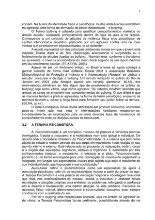 2



copiam. Na busca da identidade física e psicológica, muitos adolescentes encontram
na agressão uma forma de afirmação de poder interpessoal – o bullying.
       O Termo bullying é utilizado para qualificar comportamentos violentos no
âmbito escolar, ocorrendo principalmente dentro de sala de aula e no recreio.
Corresponde a um conjunto de atitudes de violência física e/ou psicológica, de
caráter intencional e repetitivo, praticado por um agressor contra uma ou mais
vítimas que se encontrem impossibilitadas de se defender.
       A escola representa um dos principais ambientes sociais em que o jovem está
inserido. Diante disto é de fácil observação acompanhar o surgimento ou o
fortalecimento de atitudes ligadas ao bullying. Normalmente, conforme o transtorno
se apresenta, o nível de sociabilidade do aluno decai seguido de um rápido declínio
em seu rendimento escolar. (TEIXEIRA, 2006)
       Apesar de ser um fenômeno antigo, no Brasil o tema só agora começa a
ganhar atenção de forma mais enfática. Desde 2001 a Associação Brasileira
Multiprofissional de Proteção à Infância e à Adolescência (Abrapia) se dedica a
estudar, pesquisar e divulgar o bullying. Um estudo realizado no estado do Rio de
Janeiro em 2003 pela Abrapia aponta um cenário alarmante: 40,5% dos
entrevistados admitiram ter tido algum tipo de envolvimento direto na prática do
bullying, seja como vítima, seja como agressor. Os estudos mostram também que
ambos os sexos se envolvem nos comportamentos de bullying. O que difere é que
as meninas tendem a praticar agressões na forma de terror psicológico, enquanto os
meninos tendem a utilizar a força física para firmarem seu poder sobre os demais.
(SILVA, op cit.)
       O tema é complexo, existe muita dificuldade em produzir consenso; entretanto
pode-se inferir que nas intra e inter-relações familiares encontram-se,
indubitavelmente, as explicações para os mais diversos tipos de transtornos de
comportamento onde as relações sociais se estruturam.

3.2   A TERAPIA PSICOMOTORA

        A Psicomotricidade é um complexo mosaico de práticas e vertentes teóricas
interligadas. Estuda o psiquismo e a motricidade num todo global e individual. De
acordo com a Sociedade Brasileira de Psicomotricidade, “é a ciência que tem como
objeto de estudo o homem através do seu corpo em movimento e em relação ao seu
mundo interno e externo. Está relacionada ao processo de maturação, onde o corpo
é a origem das aquisições cognitivas, afetivas e orgânicas. É sustentada por três
conhecimentos básicos: o movimento, o intelecto e o afeto. Psicomotricidade,
portanto, é um termo empregado para uma concepção de movimento organizado e
integrado, em função das experiências vividas pelo sujeito cuja ação é resultante de
sua individualidade, sua linguagem e sua socialização.”
        Aucouturier define o psicomotricista como um especialista da ajuda à
maturação psicológica pela via da expressividade motora a partir do prazer de agir.
A Terapia Psicomotora é uma prática de mediação corporal e abordagem relacional
que foca nas potencialidades da pessoa, auxilia o indivíduo a elaborar novas
estratégias e soluções próprias para enfrentar os problemas, reforçando a confiança
em si mesmo e favorecendo uma melhor atuação na vida cotidiana. Favorece os
aspectos físico, mental, afetivo-emocional e sócio-cultural, buscando estar sempre
condizente com a realidade do ser.
        Por ter o bullying uma repercussão corporal, seja no âmbito do agressor ou
da vítima, a Terapia Psicomotora faz-se pertinente, possibilitando através da via
 
