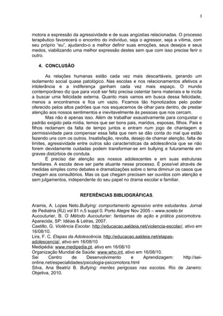 3



motora a expressão da agressividade e de suas angústias relacionadas. O processo
terapêutico favorecerá o encontro do indivíduo, seja o agressor, seja a vítima, com
seu próprio “eu”, ajudando-o a melhor definir suas emoções, seus desejos e seus
medos, viabilizando uma melhor expressão destes sem que com isso precise ferir o
outro.

   4. CONCLUSÃO

       As relações humanas estão cada vez mais descartáveis, gerando um
isolamento social quase patológico. Nas escolas e nos relacionamentos afetivos a
intolerância e a indiferença ganham cada vez mais espaço. O mundo
contemporâneo diz que para você ser feliz precisa ostentar bens materiais e te incita
a buscar uma felicidade externa. Quanto mais vamos em busca dessa felicidade,
menos a encontramos e fica um vazio. Ficamos tão hipnotizados pelo poder
oferecido pelos altos padrões que nos esquecemos de olhar para dentro, de prestar
atenção aos nossos sentimentos e inevitavelmente às pessoas que nos cercam.
       Mas não é apenas isso. Além de trabalhar exaustivamente para conquistar o
padrão exigido pela mídia, temos que ser bons pais, maridos, esposas, filhos. Pais e
filhos reclamam da falta de tempo juntos e entram num jogo de chantagem e
permissividade para compensar essa falta que nem se dão conta do mal que estão
fazendo uns com os outros. Insatisfação, revolta, desejo de chamar atenção, falta de
limites, agressividade entre outros são características da adolescência que se não
forem devidamente cuidadas podem transformar-se em bullying e futuramente em
graves distúrbios de conduta.
       É preciso dar atenção aos nossos adolescentes e em suas estruturas
familiares. A escola deve ser parte atuante nesse processo. É possível através de
medidas simples como debates e dramatizações sobre o tema diminuir os casos que
chegam aos consultórios. Mas os que chegam precisam ser ouvidos com atenção e
sem julgamentos, independente do seu papel no drama escolar e familiar.


                         REFERÊNCIAS BIBLIOGRÁFICAS.

Aramis, A. Lopes Neto.Bullying: comportamento agressivo entre estudantes. Jornal
de Pediatria (RJ) vol 81 n.5 suppl 0. Porto Alegre Nov 2005 – www.scielo.br
Aucouturier, B. O Método Aucouturier: fantasmas de ação e prática psicomotora.
Aparecida, SP: Idéias & Letras, 2007.
Castillo, G. Violência Escolar. http://educacao.aaldeia.net/violencia-escolar/, ativo em
16/08/10.
Lira, F. C. Etapas da Adolescência. http://educacao.aaldeia.net/etapas-
adolescencia/, ativo em 16/08/10
Medipédia: www.medipedia.pt, ativo em 16/08/10
Organização Mundial de Saúde: www.who.int, ativo em 16/08/10.
Sei      Centro      de     Desenvolvimento        e     Aprendizagem:         http://sei-
online.net/especialidades/psicologia-psicomotora.html
Silva, Ana Beatriz B. Bullying: mentes perigosas nas escolas. Rio de Janeiro:
Objetiva, 2010.
 
