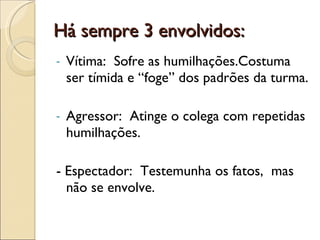 Há sempre 3 envolvidos: Vítima:  Sofre as humilhações.Costuma ser tímida e “foge” dos padrões da turma. Agressor:  Atinge o colega com repetidas humilhações. - Espectador:  Testemunha os fatos,  mas não se envolve.  
