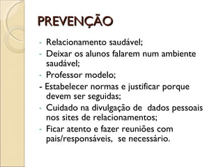 PREVENÇÃO Relacionamento saudável; Deixar os alunos falarem num ambiente saudável; Professor modelo; - Estabelecer normas e justificar porque devem ser seguidas; Cuidado na divulgação de  dados pessoais nos sites de relacionamentos; Ficar atento e fazer reuniões com pais/responsáveis,  se necessário.  