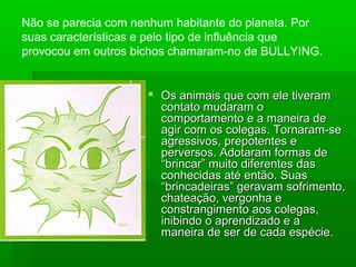  Os animais que com ele tiveramOs animais que com ele tiveram
contato mudaram ocontato mudaram o
comportamento e a maneira decomportamento e a maneira de
agir com os colegas. Tornaram-seagir com os colegas. Tornaram-se
agressivos, prepotentes eagressivos, prepotentes e
perversos. Adotaram formas deperversos. Adotaram formas de
“brincar” muito diferentes das“brincar” muito diferentes das
conhecidas até então. Suasconhecidas até então. Suas
“brincadeiras” geravam sofrimento,“brincadeiras” geravam sofrimento,
chateação, vergonha echateação, vergonha e
constrangimento aos colegas,constrangimento aos colegas,
inibindo o aprendizado e ainibindo o aprendizado e a
maneira de ser de cada espécie.maneira de ser de cada espécie.
Não se parecia com nenhum habitante do planeta. Por
suas características e pelo tipo de influência que
provocou em outros bichos chamaram-no de BULLYING.
 