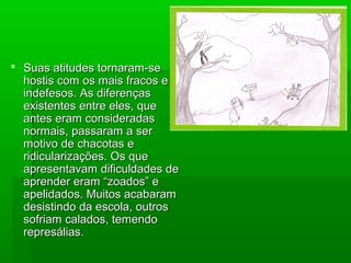  Suas atitudes tornaram-seSuas atitudes tornaram-se
hostis com os mais fracos ehostis com os mais fracos e
indefesos. As diferençasindefesos. As diferenças
existentes entre eles, queexistentes entre eles, que
antes eram consideradasantes eram consideradas
normais, passaram a sernormais, passaram a ser
motivo de chacotas emotivo de chacotas e
ridicularizações. Os queridicularizações. Os que
apresentavam dificuldades deapresentavam dificuldades de
aprender eram “zoados” eaprender eram “zoados” e
apelidados. Muitos acabaramapelidados. Muitos acabaram
desistindo da escola, outrosdesistindo da escola, outros
sofriam calados, temendosofriam calados, temendo
represálias.represálias.
 