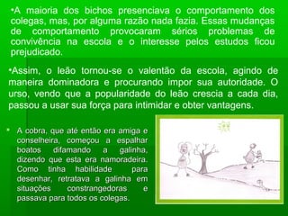  A cobra, que até então era amiga eA cobra, que até então era amiga e
conselheira, começou a espalharconselheira, começou a espalhar
boatos difamando a galinha,boatos difamando a galinha,
dizendo que esta era namoradeira.dizendo que esta era namoradeira.
Como tinha habilidade paraComo tinha habilidade para
desenhar, retratava a galinha emdesenhar, retratava a galinha em
situações constrangedoras esituações constrangedoras e
passava para todos os colegas.passava para todos os colegas.
•A maioria dos bichos presenciava o comportamento dos
colegas, mas, por alguma razão nada fazia. Essas mudanças
de comportamento provocaram sérios problemas de
convivência na escola e o interesse pelos estudos ficou
prejudicado.
•Assim, o leão tornou-se o valentão da escola, agindo de
maneira dominadora e procurando impor sua autoridade. O
urso, vendo que a popularidade do leão crescia a cada dia,
passou a usar sua força para intimidar e obter vantagens.
 