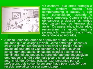  A hiena, temendo tornar-se a “próxima vítima”, ria daA hiena, temendo tornar-se a “próxima vítima”, ria da
maldade que os colegas faziam. Como estratégia, passou amaldade que os colegas faziam. Como estratégia, passou a
criticar a gralha, responsável pelo sinal da troca de aulas,criticar a gralha, responsável pelo sinal da troca de aulas,
devido ao seu tom de voz estridente. A gralha, ouvindodevido ao seu tom de voz estridente. A gralha, ouvindo
constantemente as risadinhas dos colegas e sentindo-seconstantemente as risadinhas dos colegas e sentindo-se
humilhada, foi aos poucos se retraindo, até que desenvolveuhumilhada, foi aos poucos se retraindo, até que desenvolveu
uma gagueira e não pode mais tocar o sinal da escola. Auma gagueira e não pode mais tocar o sinal da escola. A
anta, cheia de dúvidas, evitava fazer perguntas para aanta, cheia de dúvidas, evitava fazer perguntas para a
professora, pois se sentia envergonhada pela “zoação” queprofessora, pois se sentia envergonhada pela “zoação” que
recebia, prejudicando sua aprendizagem.recebia, prejudicando sua aprendizagem.
•O cachorro, que antes protegia a
todos, também mudou seu
comportamento e passou a agir
com perversidade rosnando e
fazendo ameaças. Coagia a girafa,
obrigando-a a destruir os ninhos
dos passarinhos ao término das
aulas. Os passarinhos, indignados,
reclamaram na escola, mas a
perseguição aumentou ainda mais,
deixando-os apavorados.
 