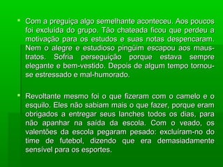  Com a preguiça algo semelhante aconteceu. Aos poucosCom a preguiça algo semelhante aconteceu. Aos poucos
foi excluída do grupo. Tão chateada ficou que perdeu afoi excluída do grupo. Tão chateada ficou que perdeu a
motivação para os estudos e suas notas despencaram.motivação para os estudos e suas notas despencaram.
Nem o alegre e estudioso pingüim escapou aos maus-Nem o alegre e estudioso pingüim escapou aos maus-
tratos. Sofria perseguição porque estava sempretratos. Sofria perseguição porque estava sempre
elegante e bem-vestido. Depois de algum tempo tornou-elegante e bem-vestido. Depois de algum tempo tornou-
se estressado e mal-humorado.se estressado e mal-humorado.
 Revoltante mesmo foi o que fizeram com o camelo e oRevoltante mesmo foi o que fizeram com o camelo e o
esquilo. Eles não sabiam mais o que fazer, porque eramesquilo. Eles não sabiam mais o que fazer, porque eram
obrigados a entregar seus lanches todos os dias, paraobrigados a entregar seus lanches todos os dias, para
não apanhar na saída da escola. Com o veado, osnão apanhar na saída da escola. Com o veado, os
valentões da escola pegaram pesado: excluíram-no dovalentões da escola pegaram pesado: excluíram-no do
time de futebol, dizendo que era demasiadamentetime de futebol, dizendo que era demasiadamente
sensível para os esportes.sensível para os esportes.
 