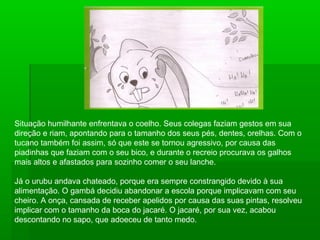Situação humilhante enfrentava o coelho. Seus colegas faziam gestos em sua
direção e riam, apontando para o tamanho dos seus pés, dentes, orelhas. Com o
tucano também foi assim, só que este se tornou agressivo, por causa das
piadinhas que faziam com o seu bico, e durante o recreio procurava os galhos
mais altos e afastados para sozinho comer o seu lanche.
Já o urubu andava chateado, porque era sempre constrangido devido à sua
alimentação. O gambá decidiu abandonar a escola porque implicavam com seu
cheiro. A onça, cansada de receber apelidos por causa das suas pintas, resolveu
implicar com o tamanho da boca do jacaré. O jacaré, por sua vez, acabou
descontando no sapo, que adoeceu de tanto medo.
 