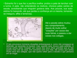  O tatu provocava inúmeras situações embaraçosas e, como não conseguia seO tatu provocava inúmeras situações embaraçosas e, como não conseguia se
defender, se escondia no buraco, mas, quando saía, levava cada safanão. Adefender, se escondia no buraco, mas, quando saía, levava cada safanão. A
coruja sofreu tanta "zoação" por causa dos seus olhos grandes que já nãocoruja sofreu tanta "zoação" por causa dos seus olhos grandes que já não
queria mais sair de casa. Em conversa com sua mãe, ela contou que sentiaqueria mais sair de casa. Em conversa com sua mãe, ela contou que sentia
muita raiva dos colegas, que não queria voltar para a escola e que pensavamuita raiva dos colegas, que não queria voltar para a escola e que pensava
em se vingar.em se vingar.
• Estranho foi o que fez a pacífica ovelha: proibiu a pata de lanchar com
a turma. A pata, não entendendo os motivos, chorava pelos cantos da
escola, acreditando que ninguém gostava dela. Aos poucos, sua auto-
estima foi baixando, até que perdeu a confiança em si mesma, tornando-
se insegura, aflita e temerosa.
Até a pacata zebra mudou
seu comportamento,
depois de muito sofrer
"zoações" por causa das
suas listras, e passou a dar
coices nos colegas.
 
