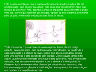 Fato curioso aconteceu com o rinoceronte: apanhava todos os dias. De tão
amedrontado, quis desistir da escola, mas seus pais não deixaram. Bem que
tentava se defender, mas, sozinho, sentia-se impotente para enfrentar o grupo.
Para ele, pior do que apanhar dos colegas, apesar do seu tamanho, era mentir
para os pais, inventando desculpas para faltar às aulas.
Triste mesmo foi o que aconteceu com a raposa. Antes ela era meiga,
esperta, excelente aluna, mas de tanto sofrer intimidações, foi perdendo a
espontaneidade e a alegria de viver. Dizem que agora é perigosa, entrou
para uma gangue e está envolvida com drogas. Com o cavalo também foi
assim. Querendo dar um basta aos maus-tratos que sofria, veio armado para
a escola, mas acabou sendo expulso. Com a abelha e a formiga não foi
diferente. Após sofrerem muitas ofensas por causa do seu tamanho, elas
formaram um grupo e planejaram estratégias de ataques contra seus colegas
nos banheiros e no pátio de recreio.
 