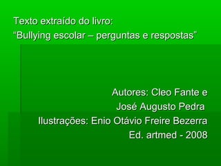 Texto extraído do livro:Texto extraído do livro:
““Bullying escolar – perguntas e respostas”Bullying escolar – perguntas e respostas”
Autores: Cleo Fante eAutores: Cleo Fante e
José Augusto PedraJosé Augusto Pedra
Ilustrações: Enio Otávio Freire BezerraIlustrações: Enio Otávio Freire Bezerra
Ed. artmed - 2008Ed. artmed - 2008
 