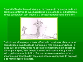 O papai búfalo lembrou a todos que, na construção da escola, cada um
contribuiu conforme as suas habilidades e o resultado foi extraordinário.
Todos cooperaram com alegria, e a amizade foi fortalecida entre eles.
O diretor considerou que a maior dificuldade dos alunos não estava na
aprendizagem das disciplinas curriculares, mas sim na convivência, e
disse que, doravante, todos na escola se empenhariam em educar os
alunos para a paz, a fim de que a escola se tornasse um lugar onde
todos pudessem ser incluídos. Por isso, resolveram ensinar sobre a
importante participação das diferentes espécies na história da evolução
e da manutenção do planeta.
 