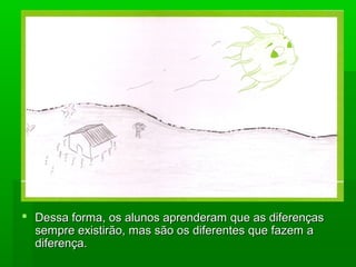  Dessa forma, os alunos aprenderam que as diferençasDessa forma, os alunos aprenderam que as diferenças
sempre existirão, mas são os diferentes que fazem asempre existirão, mas são os diferentes que fazem a
diferença.diferença.
 