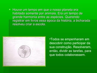  Houve um tempo em que o nosso planeta eraHouve um tempo em que o nosso planeta era
habitado somente por animais. Era um tempo dehabitado somente por animais. Era um tempo de
grande harmonia entre as espécies. Querendogrande harmonia entre as espécies. Querendo
registrar em livros essa época da história, a bicharadaregistrar em livros essa época da história, a bicharada
resolveu criar a escola.resolveu criar a escola.
•Todos se empenharam em
descobrir como participar da
sua construção. Resolveram,
então, dividir as tarefas, para
que todos colaborassem.
 