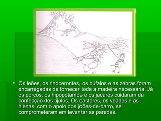  Os leões, os rinocerontes, os búfalos e as zebras foramOs leões, os rinocerontes, os búfalos e as zebras foram
encarregadas de fornecer toda a madeira necessária. Jáencarregadas de fornecer toda a madeira necessária. Já
os porcos, os hipopótamos e os jacarés cuidaram daos porcos, os hipopótamos e os jacarés cuidaram da
confecção dos tijolos. Os castores, os veados e asconfecção dos tijolos. Os castores, os veados e as
hienas, com o apoio dos joões-de-barro, sehienas, com o apoio dos joões-de-barro, se
comprometeram em levantar as paredes.comprometeram em levantar as paredes.
 