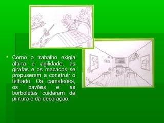  Como o trabalho exigiaComo o trabalho exigia
altura e agilidade, asaltura e agilidade, as
girafas e os macacos segirafas e os macacos se
propuseram a construir opropuseram a construir o
telhado. Os camaleões,telhado. Os camaleões,
os pavões e asos pavões e as
borboletas cuidaram daborboletas cuidaram da
pintura e da decoração.pintura e da decoração.
 