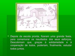  Depois da escola pronta, fizeram uma grande festa,Depois da escola pronta, fizeram uma grande festa,
para comemorar os resultados dos seus esforços.para comemorar os resultados dos seus esforços.
Descobriram que, graças à solidariedade e àDescobriram que, graças à solidariedade e à
cooperação de todos, poderiam, finalmente, estudarcooperação de todos, poderiam, finalmente, estudar
todos juntostodos juntos..
 