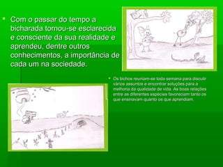  Com o passar do tempo aCom o passar do tempo a
bicharada tornou-se esclarecidabicharada tornou-se esclarecida
e consciente da sua realidade ee consciente da sua realidade e
aprendeu, dentre outrosaprendeu, dentre outros
conhecimentos, a importância deconhecimentos, a importância de
cada um na sociedade.cada um na sociedade.
 Os bichos reuniam-se toda semana para discutirOs bichos reuniam-se toda semana para discutir
vários assuntos e encontrar soluções para avários assuntos e encontrar soluções para a
melhoria da qualidade de vida. As boas relaçõesmelhoria da qualidade de vida. As boas relações
entre as diferentes espécies favoreciam tanto osentre as diferentes espécies favoreciam tanto os
que ensinavam quanto os que aprendiam.que ensinavam quanto os que aprendiam.
 
