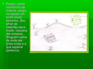  Porem, numaPorem, numa
manhã fria demanhã fria de
inverno, surgiuinverno, surgiu
na escola umna escola um
bicho muitobicho muito
estranho. Seuestranho. Seu
olhar deolhar de
valentão davavalentão dava
medo, causavamedo, causava
até arrepios.até arrepios.
Ninguém sabiaNinguém sabia
de onde elede onde ele
tinha vindo e atinha vindo e a
que espécieque espécie
pertencia.pertencia.
 