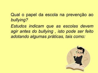 Qual o papel da escola na prevenção ao
bullying?
Estudos indicam que as escolas devem
agir antes do bullying , isto pode ser feito
adotando algumas práticas, tais como:
 