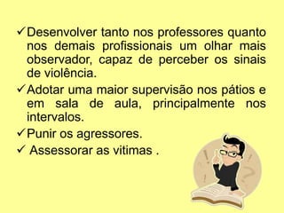 Desenvolver tanto nos professores quanto
nos demais profissionais um olhar mais
observador, capaz de perceber os sinais
de violência.
Adotar uma maior supervisão nos pátios e
em sala de aula, principalmente nos
intervalos.
Punir os agressores.
 Assessorar as vitimas .
 