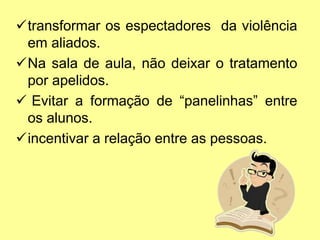 transformar os espectadores da violência
em aliados.
Na sala de aula, não deixar o tratamento
por apelidos.
 Evitar a formação de “panelinhas” entre
os alunos.
incentivar a relação entre as pessoas.
 