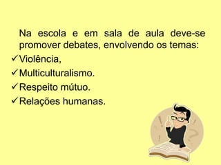Na escola e em sala de aula deve-se
promover debates, envolvendo os temas:
Violência,
Multiculturalismo.
Respeito mútuo.
Relações humanas.
 