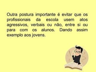 Outra postura importante é evitar que os
profissionais da escola usem atos
agressivos, verbais ou não, entre si ou
para com os alunos. Dando assim
exemplo aos jovens.
 