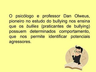O psicólogo e professor Dan Olweus,
pioneiro no estudo do bullying nos ensina
que os bullies (praticantes de bullying)
possuem determinados comportamento,
que nos permite identificar potenciais
agressores.
 