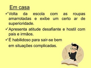 Em casa
Volta da escola com as roupas
amarrotadas e exibe um certo ar de
superioridade.
Apresenta atitude desafiante e hostil com
pais e irmãos.
É habilidoso para sair-se bem
em situações complicadas.
 