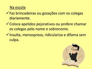 Na escola
Faz brincadeiras ou gozações com os colegas
diariamente.
Coloca apelidos pejorativos ou prefere chamar
os colegas pelo nome e sobrenome.
Insulta, menospreza, ridiculariza e difama sem
culpa.
 