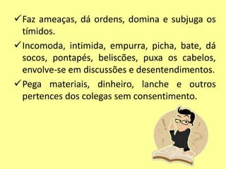 Faz ameaças, dá ordens, domina e subjuga os
tímidos.
Incomoda, intimida, empurra, picha, bate, dá
socos, pontapés, beliscões, puxa os cabelos,
envolve-se em discussões e desentendimentos.
Pega materiais, dinheiro, lanche e outros
pertences dos colegas sem consentimento.
 