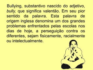 Bullying, substantivo nascido do adjetivo,
bully, que significa valentão. Em seu pior
sentido da palavra. Esta palavra de
origem inglesa denomina um dos grandes
problemas enfrentados pelas escolas nos
dias de hoje, a perseguição contra os
diferentes, sejam fisicamente, racialmente
ou intelectualmente.
 
