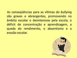 As conseqüências para as vítimas do bullying
são graves e abrangentes, promovendo no
âmbito escolar o desinteresse pela escola, o
déficit de concentração e aprendizagem, a
queda do rendimento, o absentismo e a
evasão escolar.
 