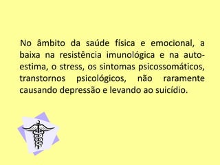 No âmbito da saúde física e emocional, a
baixa na resistência imunológica e na auto-
estima, o stress, os sintomas psicossomáticos,
transtornos psicológicos, não raramente
causando depressão e levando ao suicídio.
 