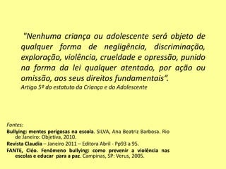 Fontes:
Bullying: mentes perigosas na escola. SILVA, Ana Beatriz Barbosa. Rio
de Janeiro: Objetiva, 2010.
Revista Claudia – Janeiro 2011 – Editora Abril - Pp93 a 95.
FANTE, Cléo. Fenômeno bullying: como prevenir a violência nas
escolas e educar para a paz. Campinas, SP: Verus, 2005.
"Nenhuma criança ou adolescente será objeto de
qualquer forma de negligência, discriminação,
exploração, violência, crueldade e opressão, punido
na forma da lei qualquer atentado, por ação ou
omissão, aos seus direitos fundamentais“.
Artigo 5º do estatuto da Criança e do Adolescente
 