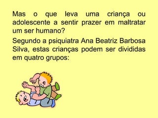 Mas o que leva uma criança ou
adolescente a sentir prazer em maltratar
um ser humano?
Segundo a psiquiatra Ana Beatriz Barbosa
Silva, estas crianças podem ser divididas
em quatro grupos:
 