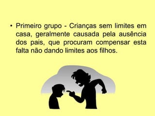 • Primeiro grupo - Crianças sem limites em
casa, geralmente causada pela ausência
dos pais, que procuram compensar esta
falta não dando limites aos filhos.
 