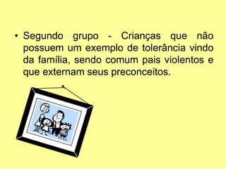 • Segundo grupo - Crianças que não
possuem um exemplo de tolerância vindo
da família, sendo comum pais violentos e
que externam seus preconceitos.
 