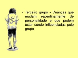 • Terceiro grupo - Crianças que
mudam repentinamente de
personalidade e que podem
estar sendo influenciadas pelo
grupo
 