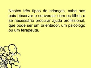 Nestes três tipos de crianças, cabe aos
pais observar e conversar com os filhos e
se necessário procurar ajuda profissional,
que pode ser um orientador, um psicólogo
ou um terapeuta.
 
