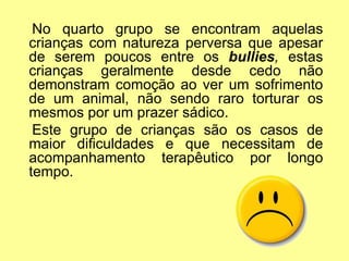 No quarto grupo se encontram aquelas
crianças com natureza perversa que apesar
de serem poucos entre os bullies, estas
crianças geralmente desde cedo não
demonstram comoção ao ver um sofrimento
de um animal, não sendo raro torturar os
mesmos por um prazer sádico.
Este grupo de crianças são os casos de
maior dificuldades e que necessitam de
acompanhamento terapêutico por longo
tempo.
 