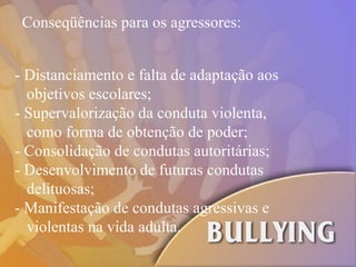 Conseqüências para os agressores: - Distanciamento e falta de adaptação aos  objetivos escolares; - Supervalorização da conduta violenta,  como forma de obtenção de poder; - Consolidação de condutas autoritárias; - Desenvolvimento de futuras condutas  delituosas; - Manifestação de condutas agressivas e  violentas na vida adulta. 