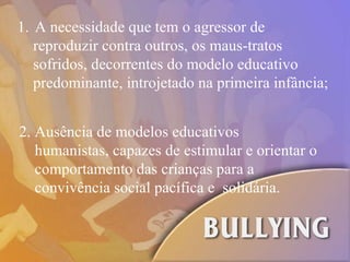 A necessidade que tem o agressor de reproduzir contra outros, os maus-tratos  sofridos, decorrentes do modelo educativo predominante, introjetado na primeira infância; 2.  Ausência de modelos educativos  humanistas, capazes de estimular e orientar o  comportamento das crianças para a  convivência social pacífica e  solidária.  