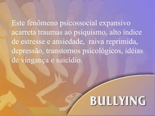 Este fenômeno psicossocial expansivo acarreta traumas ao psiquismo, alto índice de estresse e ansiedade,  raiva reprimida, depressão, transtornos psicológicos, idéias de vingança e suicídio. 