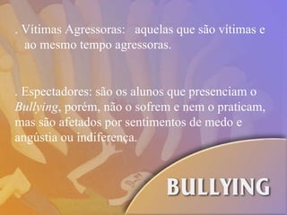 . Espectadores: são os alunos que presenciam o  Bullying , porém, não o sofrem e nem o praticam, mas são afetados por sentimentos de medo e angústia ou indiferença. . Vítimas Agressoras:  aquelas que são vítimas e  ao mesmo tempo agressoras.  